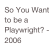 So You Want to be a Playwright? - 2006