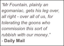 “Mr Fountain, plainly an egomaniac, gets his leg over, all right - over all of us, for tolerating the goons who commission this sort of rubbish with our money.” - Daily Mail

